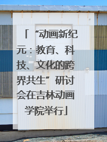 “动画新纪元：教育、科技、文化的跨界共生”研讨会在吉林动画学院举行